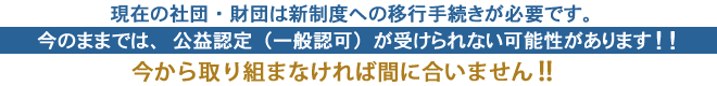 現在の社団・財団は新制度への移行手続きが必要です。今のままでは、公益認定（一般認可）が受けられない可能性があります。